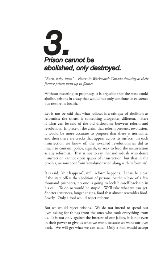 [ ] Prison cannot be abolished, only destroyed.  “Burn, baly, burn’ - ioses in Warkuwordh Canadi shouting as their Jformer prison went up in flames  Without resorting to prophecy, it is argusble that the state could abolish prisons in a way that would not only continue s existence but restore ts health,  Let it not be said that what follows is 2 eritique of abolition as reformist; the thrust is something altogether different.  Here is what can be said of the old dichotomy bevween reform and revolution. In place of the claim that reform prevents revolutio  it would be more accurate o propose that there is normality  and then there are cracks that appear acros its surface. In each insurrection we know o, the so-called revolutionaries did as much to contain, police, squash, or seck to lead the insurrection as any reformist. That is not to say that individuals who desire insurrection cannot open spaces of insurrection, but that in the process, we must confront revolutionaries’along with ‘reformists’  i said, “shit happens’s wel, reform happens. Let us be clear: if the state offers the abolition of prisons, or the releas of a e thousand prisoners, no one is going 1o lock himself back up in his cell. To do so would be stupid. We’l ake what we can get Shorter sentences, longer chains, food that almost resembles food. Lovely. Only a fool would reject eforms.  But we would reject prisons. We do not intend to spend our lives asking for things from the ones who took everything from us. Itis not only against the interest of ou jaile  in theie pover to give us what we want, because we want our lives back. We will get what we can take. Only a fool would accept 